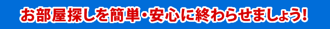 お部屋探しを簡単・安心に終わらせましょう！