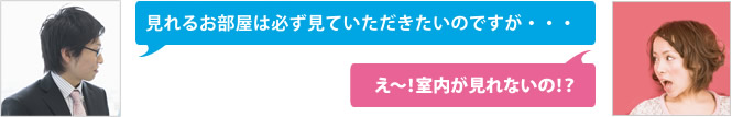 見れるお部屋は必ず見ていただきたいのですが…。えー！室内が見れないの！？