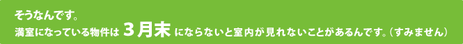 そうなんです。満室になっている物件は3月末にならないと室内が見れないことがあるんです。（すみません）