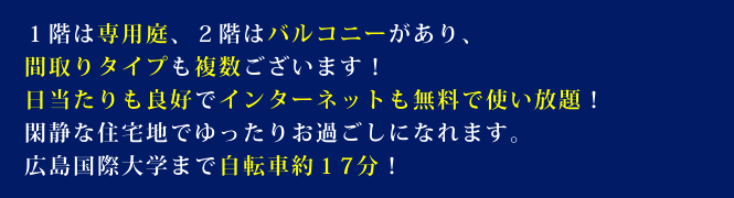 1階は専用庭、2階はバルコニーがあり、間取りタイプも複数ございます!日当たりも良好でインターネットも無料で使い放題!閑静な住宅地でゆったりお過ごしになれます。広島国際大学まで自転車約17分!
