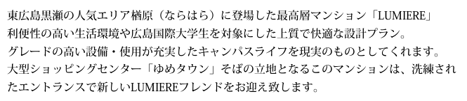 東広島黒瀬の人気エリア楢原（ならはら）に登場した最高層マンション「LUMIERE」。利便性の高い生活環境や広島国際大学生を対象にした上質で快適な設計プラン。グレードの高い設備・使用が充実したキャンパスライフを現実のものとしてくれます。大型ショッピングセンター「ゆめタウン」そばの立地となるこのマンションは、洗練されたエントランスで新しいLUMIEREフレンドをお迎え致します。