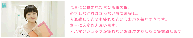 見事合格された喜びも束の間。必ずしなければならないお部屋探し。大混雑してとても疲れたというお声を毎年聞きます。本当に大変だと思います。アパマンショップが疲れないお部屋探しをご提案致します。