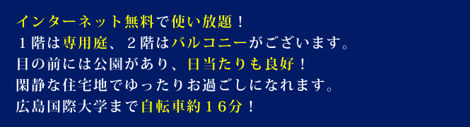 インターネット無料で使い放題!1階は専用庭、2階はバルコニーがございます。目の前には公園があり、日当たりも良好!閑静な住宅地でゆったりお過ごしになれます。広島国際大学まで自転車約16分!