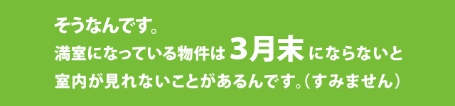 そうなんです。満室になっている物件は3月末にならないと室内が見れないことがあるんです。